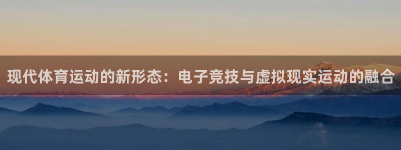 ug环球官网登录入口：现代体育运动的新形态：电子竞技与虚拟现实运动的融合